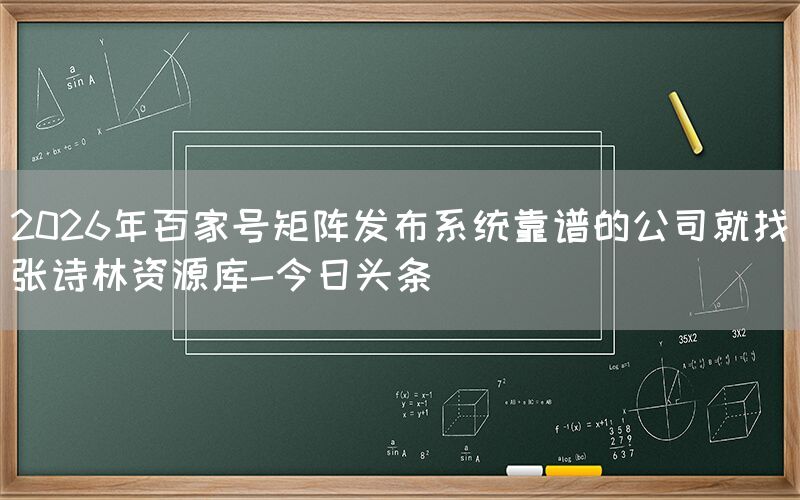 2026年百家号矩阵发布系统靠谱的公司就找张诗林资源库-今日头条