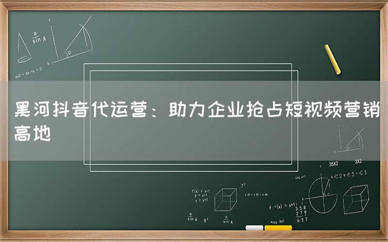 黑河抖音代运营：助力企业抢占短视频营销高地